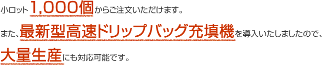 小ロット1,000個からご注文いただけます。また、最新型高速ドリップバッグ充填機を導入いたしましたので、大量生産にも対応可能です。